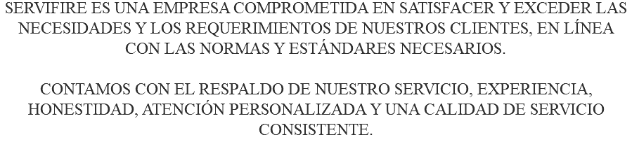 SERVIFIRE ES UNA EMPRESA COMPROMETIDA EN SATISFACER Y EXCEDER LAS NECESIDADES Y LOS REQUERIMIENTOS DE NUESTROS CLIENTES, EN LÍNEA CON LAS NORMAS Y ESTÁNDARES NECESARIOS. CONTAMOS CON EL RESPALDO DE NUESTRO SERVICIO, EXPERIENCIA, HONESTIDAD, ATENCIÓN PERSONALIZADA Y UNA CALIDAD DE SERVICIO CONSISTENTE.