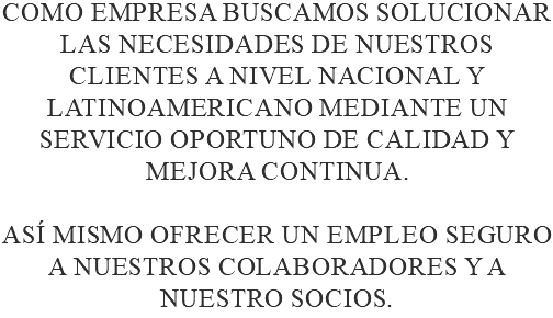 Como empresa buscamos solucionar las necesidades de nuestros clientes a nivel nacional y latinoamericano mediante un servicio oportuno de calidad y mejora continua. así mismo ofrecer un empleo seguro a nuestros colaboradores y a nuestro socios.