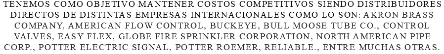 Tenemos como objetivo mantener costos competitivos siendo distribuidores directos de distintas empresas internacionales como lo son: Akron Brass Company, American Flow Control, Buckeye, Bull moose tube co., Control Valves, Easy flex, Globe fire sprinkler corporation, North American Pipe Corp., Potter electric signal, potter roemer, reliable., entre muchas otras.